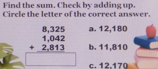 Find the sum. Check by adding up.
Circle the letter of the correct answer.
beginarrayr 8,325 1,042 +2,813 hline endarray
a. 12,180
b. 11,810
c. 12,170