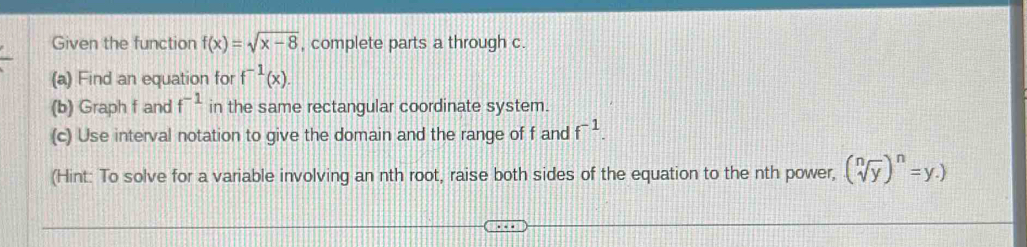 Given the function f(x)=sqrt(x-8) , complete parts a through c. 
(a) Find an equation for f^(-1)(x). 
(b) Graph f and f^(-1) in the same rectangular coordinate system. 
(c) Use interval notation to give the domain and the range of f and f^(-1). 
(Hint: To solve for a variable involving an nth root, raise both sides of the equation to the nth power, (sqrt[n](y))^n=y.)