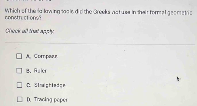 Which of the following tools did the Greeks not use in their formal geometric
constructions?
Check all that apply.
A. Compass
B. Ruler
C. Straightedge
D. Tracing paper