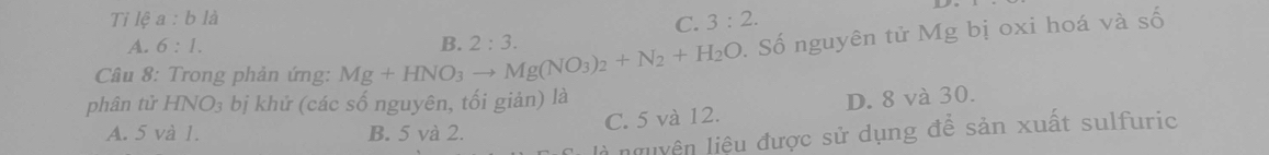 Tỉ lệ a:bla C. 3:2.
A. 6:1. 
Câu 8: Trong phản ứng: Mg+HNO_3to Mg(NO_3)_2+N_2+H_2O B. 2:3. 
. Số nguyên tử Mg bị oxi hoá và số
phân tử HNO_3 bị khứ (các số nguyên, tối giản) là
C. 5 và 12. D. 8 và 30.
A. 5 và 1. B. 5 và 2.
à nguyên liệu được sử dụng để sản xuất sulfuric