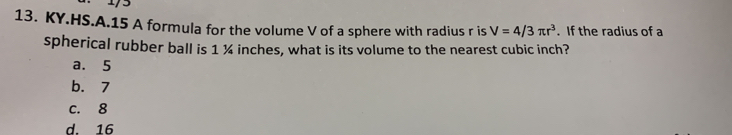 KY.HS.A.15 A formula for the volume V of a sphere with radius r is V=4/3π r^3. If the radius of a
spherical rubber ball is 1 ¼ inches, what is its volume to the nearest cubic inch?
a. 5
b. 7
c. 8
d. 16