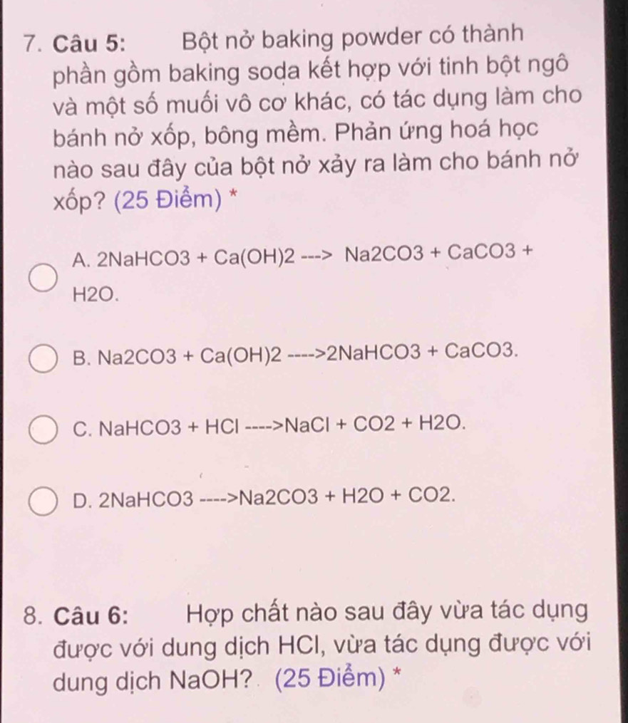 Bột nở baking powder có thành
phần gồm baking soda kết hợp với tinh bột ngô
và một số muối vô cơ khác, có tác dụng làm cho
bánh nở xốp, bông mềm. Phản ứng hoá học
nào sau đây của bột nở xảy ra làm cho bánh nở
xốp? (25 Điểm) *
A. 2NaHCO3 +Ca(OH)2to Na2CO3+CaCO3+
H2O.
B. Na 2CO3+Ca(OH)2to 2NaHCO3+CaCO3.
C. NaHCO3+HClto HCl>NaCl+CO2+H2O.
D. 2N IaHCO3---->Na2CO3+H2O+CO2. 
8. Câu 6: Hợp chất nào sau đây vừa tác dụng
được với dung dịch HCI, vừa tác dụng được với
dung dịch NaOH? (25 Điểm) *
