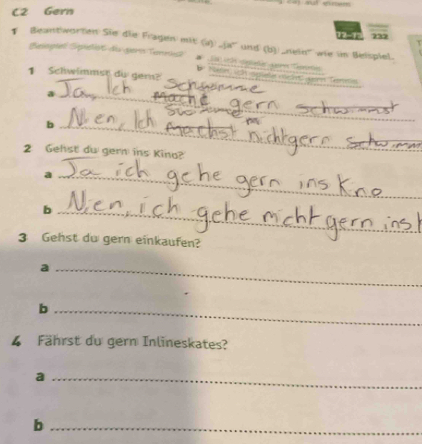 C2 Gern 
12 ~13 232 
Beantworten Sie die Fragen mit () ja' und (b) nein' wie in Belspiel. 
Beopiel Spieist de geris Tennesk' 18 ch spale gern Temi 
1 Schwimmst du gern? 
b Nefirish splele etlec e Tertris 
_a 
_b 
2 Gehst du gern ins Kino? 
_a 
_b 
_ 
3 Gehst du gern einkaufen? 
_a 
_b 
4 Fährst du gern Inlineskates? 
_a 
_b