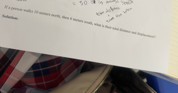 Solution: 
If a person walks 10 meters north, then 6 meters south, what is their total distance and displacement