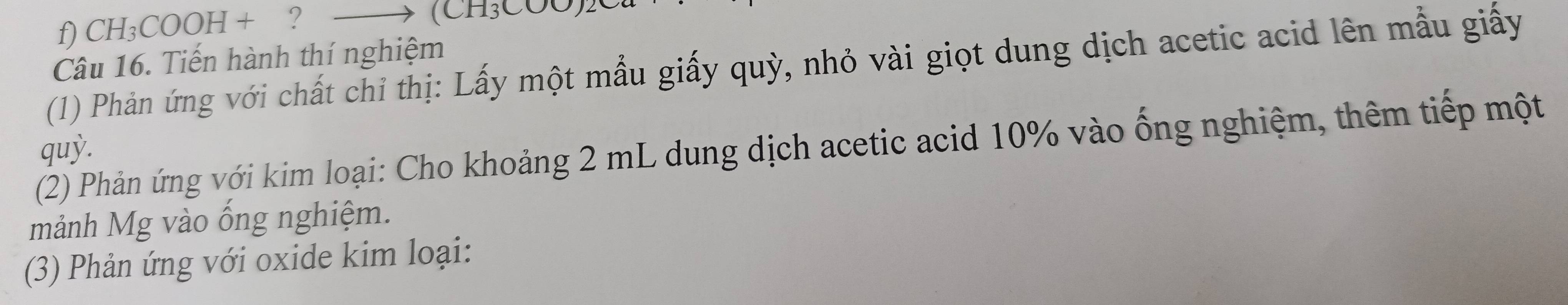 CH₃COOH + ? — (CH₃COO)2
Câu 16. Tiến hành thí nghiệm 
(1) Phản ứng với chất chỉ thị: Lấy một mẫu giấy quỳ, nhỏ vài giọt dung dịch acetic acid lên mẫu giấy 
(2) Phản ứng với kim loại: Cho khoảng 2 mL dung dịch acetic acid 10% vào ống nghiệm, thêm tiếp một 
quỳ. 
mảnh Mg vào ống nghiệm. 
(3) Phản ứng với oxide kim loại: