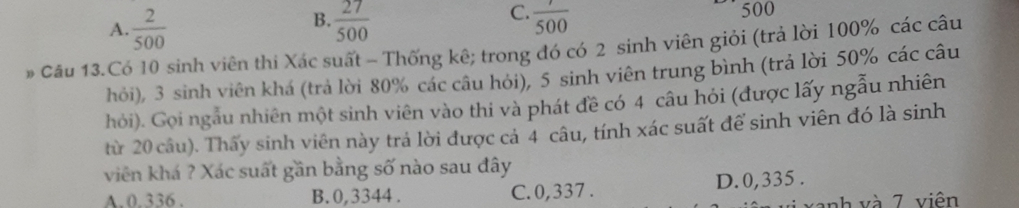 A  2/500 
C.
B.  27/500   7/500  500
# Câu 13.Có 10 sinh viên thi Xác suất - Thống kê; trong đó có 2 sinh viên giỏi (trả lời 100% các câu
hỏi), 3 sinh viên khá (trả lời 80% các câu hỏi), 5 sinh viên trung bình (trả lời 50% các câu
hỏi). Gọi ngẫu nhiên một sinh viên vào thi và phát đề có 4 câu hỏi (được lấy ngẫu nhiên
từ 20 câu). Thấy sinh viên này trả lời được cả 4 câu, tính xác suất để sinh viên đó là sinh
viên khá ? Xác suất gần bằng số nào sau đây
A. 0.336. B. 0, 3344. C. 0,337. D. 0,335.
xanh và 7 viên