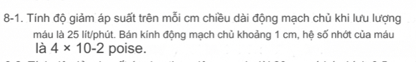 8-1. Tính độ giảm áp suất trên mỗi cm chiều dài động mạch chủ khi lưu lượng 
máu là 25 lít /phút. Bán kính động mạch chủ khoảng 1 cm, hệ số nhớt của máu 
là 4* 10-2 poise.