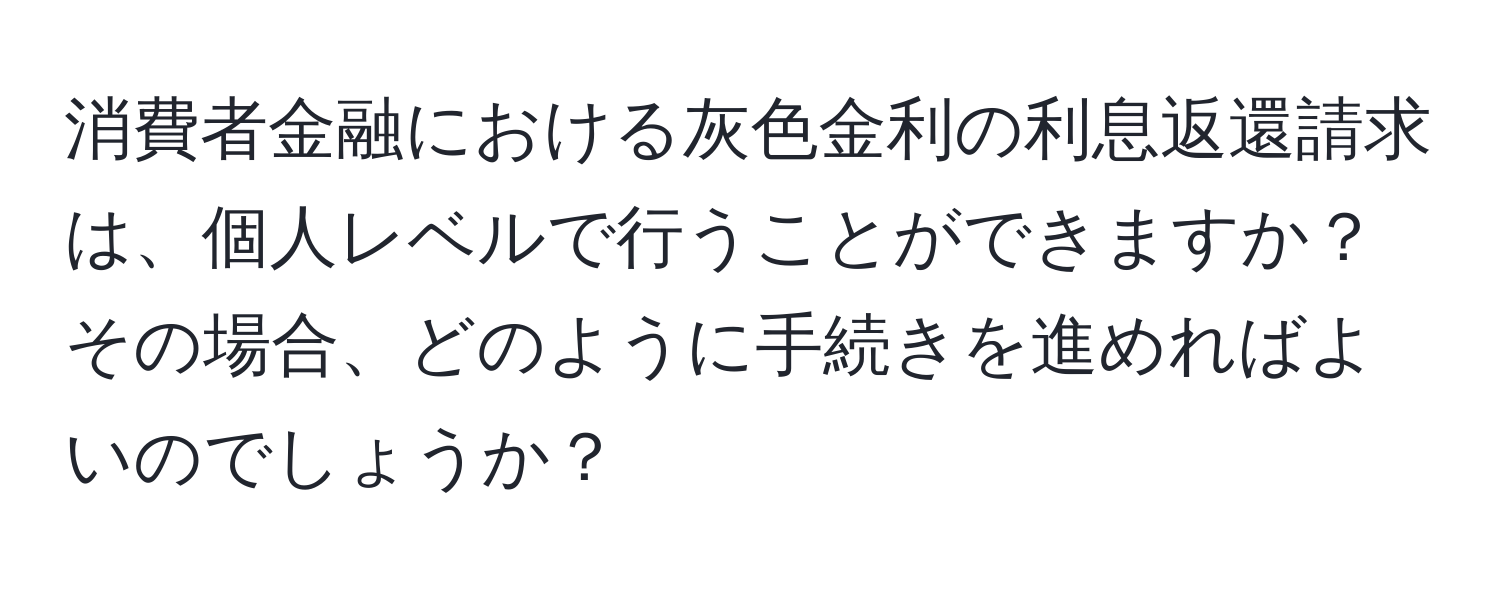 消費者金融における灰色金利の利息返還請求は、個人レベルで行うことができますか？その場合、どのように手続きを進めればよいのでしょうか？