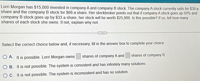 Lorri Morgan has $15,000 invested in company A and company B stock. The company A stock currently sells for $30 a
share and the company B stock for $66 a share. Her stockbroker points out that if company A stock goes up 50% and
company B stock goes up by $33 a share, her stock will be worth $25,900. Is this possible? If so, tell how many
shares of each stock she owns. If not, explain why not
Select the correct choice below and, if necessary, fill in the answer box to complete your choice.
A. It is possible. Lorri Morgan owns □ shares of company A and □ shares of company B.
B. It is not possible. The system is consistent and has infinitely many solutions.
C. It is not possible. The system is inconsistent and has no solution.