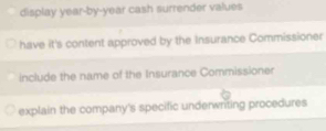 display year-by-year cash surrender values 
have it's content approved by the Insurance Commissioner 
include the name of the Insurance Commissioner 
explain the company's specific underwriting procedures