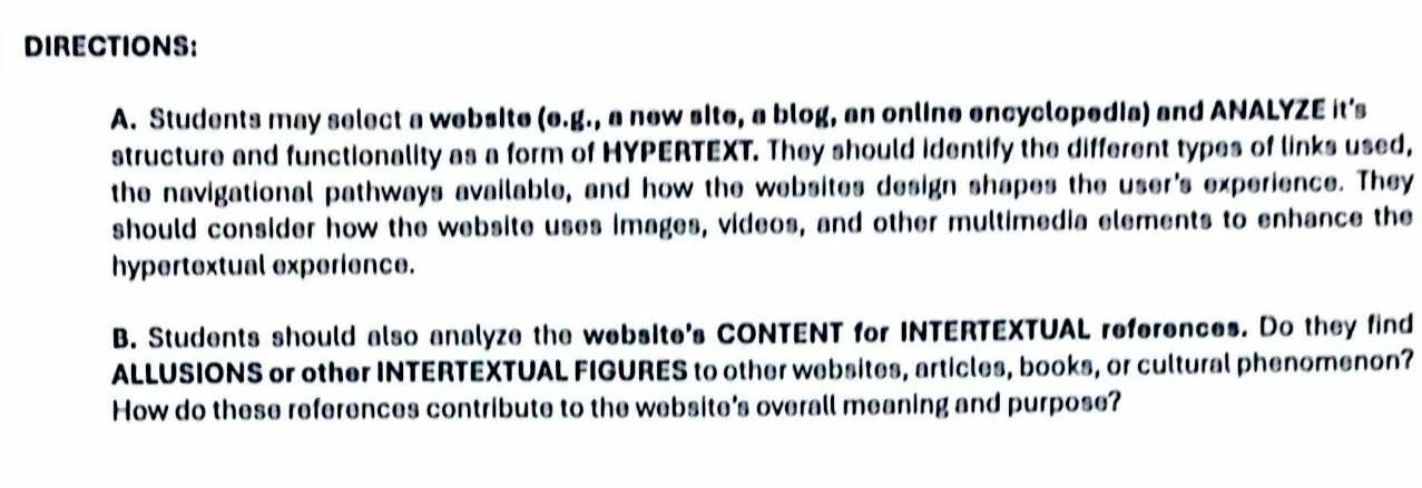 DIRECTIONS: 
A. Students may select a website (e.g., a new site, a blog, an online encyclopedia) and ANALYZE it’s 
structure and functionality as a form of HYPERTEXT. They should identify the different types of links used, 
the navigational pathways available, and how the websites design shapes the user's experience. They 
should consider how the website uses images, videos, and other multimedia elements to enhance the 
hypertextual experience. 
B. Students should also analyze the websIte's CONTENT for INTERTEXTUAL references. Do they find 
ALLUSIONS or other INTERTEXTUAL FIGURES to other websites, articles, books, or cultural phenomenon? 
How do these references contribute to the website's overall meaning and purpose?