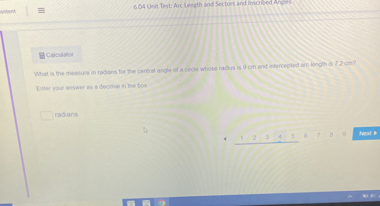 ontent ≡ 6.04 Unit Test: Arc Length and Sectors and Inscribed Angles 
Calculator 
What is the measure in radians for the central angle of a circle whose radius is 9 cm and intercepted arc length is 7.2 cm? 
Enter your answer as a decimal in the box 
□ radians 
《 _ 12345 6 89 Next ▶