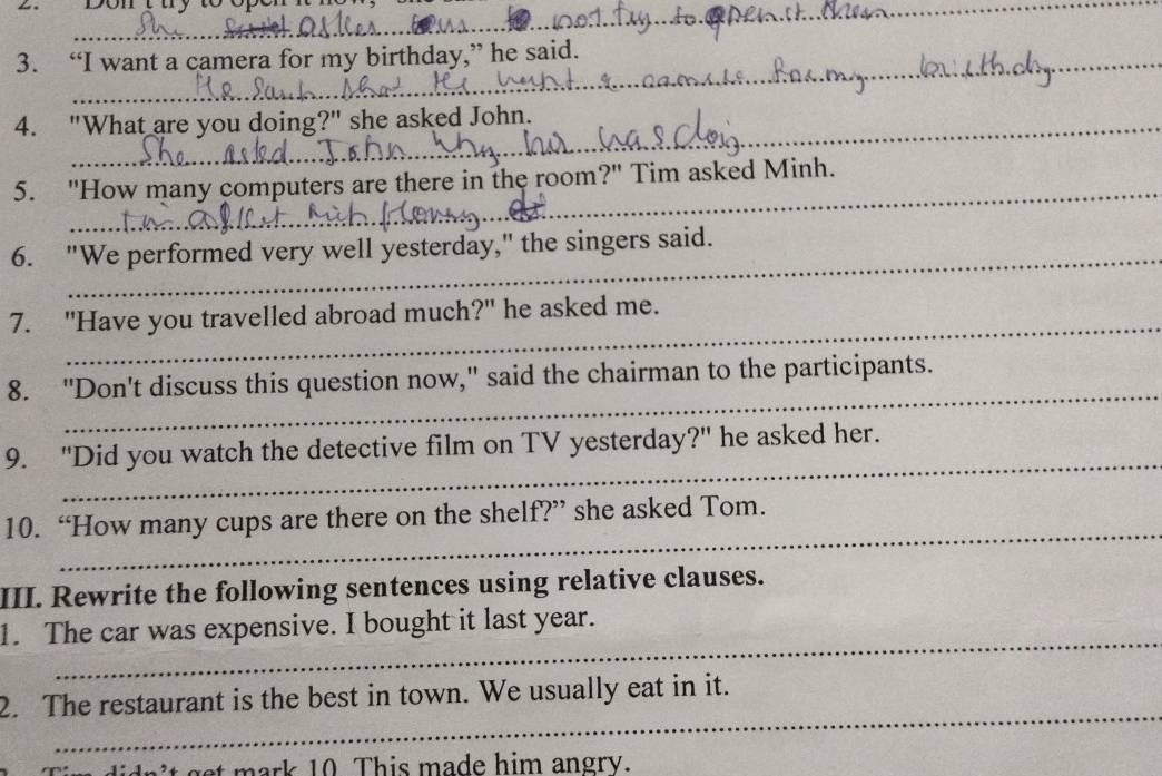 sont u y toepen 
_ 
_ 
3. “I want a camera for my birthday,” he said. 
4. "What are you doing?" she asked John. 
_ 
5. "How many computers are there in the room?" Tim asked Minh. 
6. "We performed very well yesterday," the singers said. 
_ 
7. "Have you travelled abroad much?" he asked me. 
_ 
8. "Don't discuss this question now," said the chairman to the participants. 
_ 
9. "Did you watch the detective film on TV yesterday?" he asked her. 
_ 
10. “How many cups are there on the shelf?” she asked Tom. 
III. Rewrite the following sentences using relative clauses. 
_ 
1. The car was expensive. I bought it last year. 
_ 
2. The restaurant is the best in town. We usually eat in it. 
didn 't get mark 10 This made him angry.
