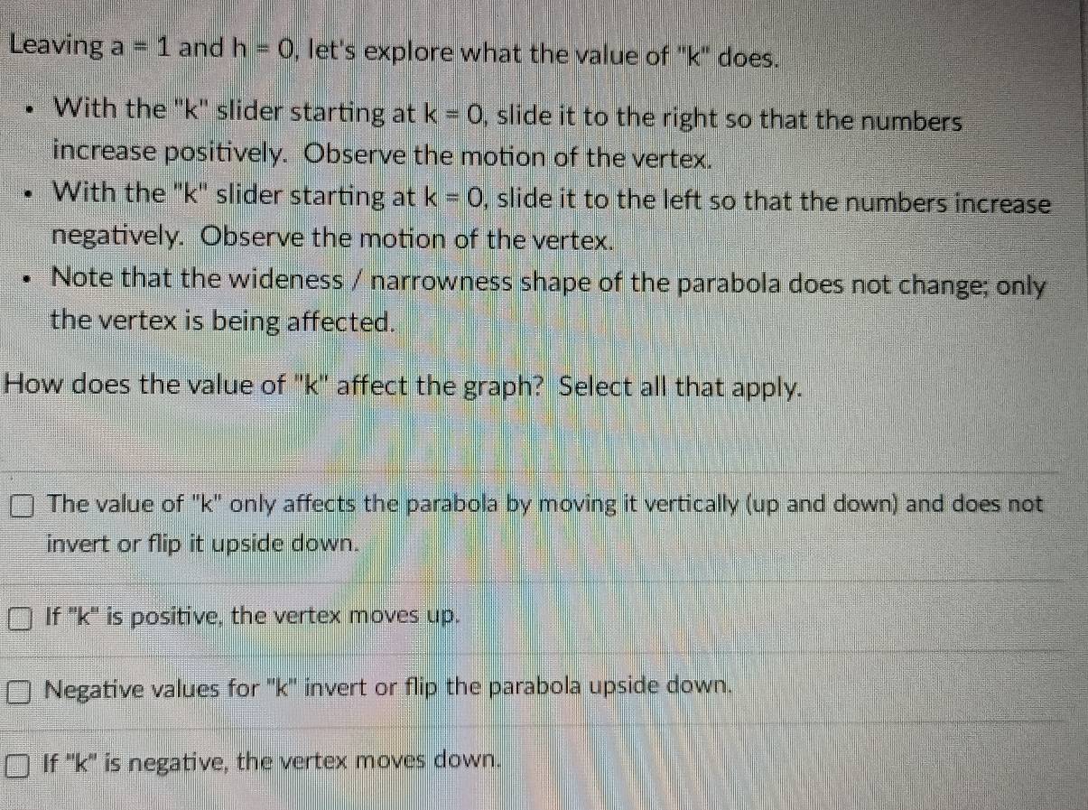 Leaving a=1 and h=0 , let's explore what the value of "k" does.
With the "k" slider starting at k=0 , slide it to the right so that the numbers
increase positively. Observe the motion of the vertex.
With the "k" slider starting at k=0 , slide it to the left so that the numbers increase
negatively. Observe the motion of the vertex.
Note that the wideness / narrowness shape of the parabola does not change; only
the vertex is being affected.
How does the value of '' k '' affect the graph? Select all that apply.
The value of "k" only affects the parabola by moving it vertically (up and down) and does not
invert or flip it upside down.
If '' k '' is positive, the vertex moves up.
Negative values for '' k '' invert or flip the parabola upside down.
If '' k '' is negative, the vertex moves down.