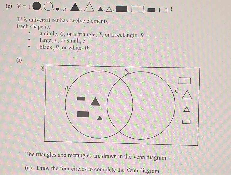 8= □ ,□ , △ , □ ,□ ,□ ,□ ,□ 
This universal set has twelve elements.
Each shape is:
a circle, C, or a triangle, T, or a rectangle, R
large, L, or small, S
black, B, or white, W.
(i)
The triangles and rectangles are drawn in the Venn diagram.
(a) Draw the four circles to complete the Venn diagram.