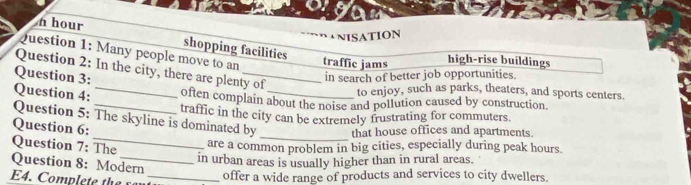 NISATION
n hour shopping facilities
Question 1: Many people move to an traffic jams high-rise buildings
Question 2: In the city, there are plenty of
Question 3:
in search of better job opportunities.
to enjoy, such as parks, theaters, and sports centers.
Question 4: _often complain about the noise and pollution caused by construction.
traffic in the city can be extremely frustrating for commuters.
Question 5: The skyline is dominated by _that house offices and apartments.
Question 6:
Question 7: The
are a common problem in big cities, especially during peak hours.
in urban areas is usually higher than in rural areas.
Question 8: Modern
_offer a wide range of products and services to city dwellers.