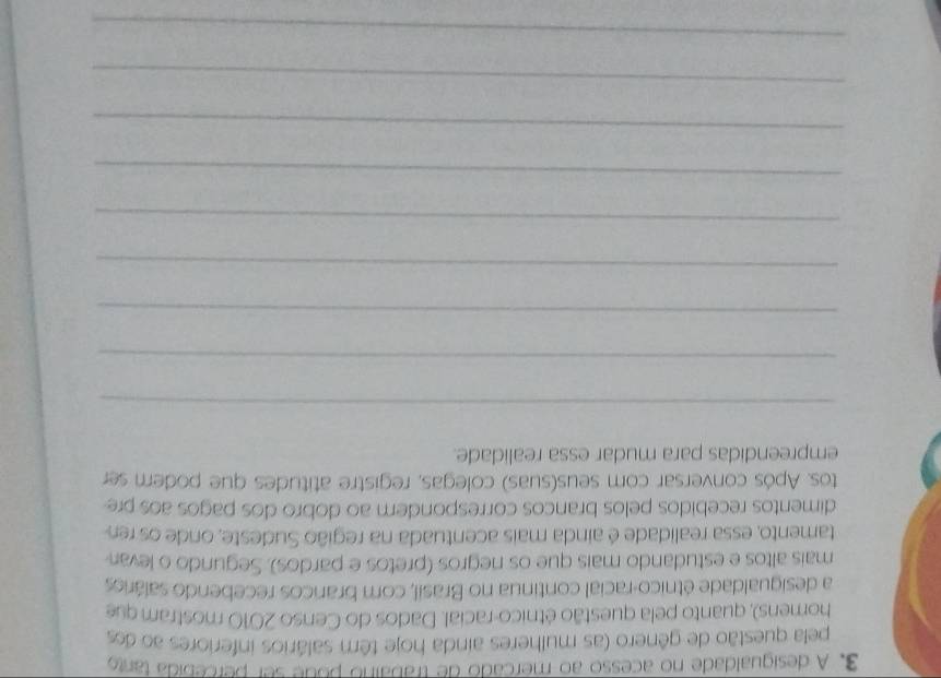 A desigualdade no acesso ao mercado de trabaino pode ser percebida tanto 
pela questão de gênero (as mulheres ainda hoje têm salários inferiores ao dos 
homens), quanto pela questão étnico-racial. Dados do Censo 2010 mostram que 
a desigualdade étnico-racial continua no Brasil, com brancos recebendo salários 
mais altos e estudando mais que os negros (pretos e pardos). Segundo o levan 
tamento, essa realidade é ainda mais acentuada na região Sudeste, onde os re 
dimentos recebidos pelos brancos correspondem ao dobro dos pagos aos pre 
tos. Após conversar com seus(suas) colegas, registre atitudes que podem ser 
empreendidas para mudar essa realidade. 
_ 
_ 
_ 
_ 
_ 
_ 
_ 
_ 
_