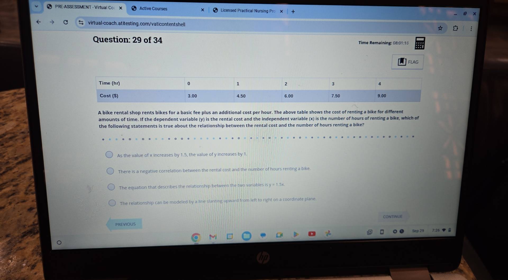 PRE-ASSESSMENT - Virtual Co × Active Courses Licensed Practical Nursing Pro
virtual-coach.atitesting.com/vaticontentshell
Question: 29 of 34 Time Remaining: 08:01:16
FLAg
A bike rental shop rents bikes for a basic fee plus an additional cost per hour. The above table shows the cost of renting a bike for different
amounts of time. If the dependent variable (y) is the rental cost and the independent variable (x) is the number of hours of renting a bike, which of
the following statements is true about the relationship between the rental cost and the number of hours renting a bike?
As the value of x increases by 1.5, the value of y increases by 1.
There is a negative correlation between the rental cost and the number of hours renting a bike.
The equation that describes the relationship between the two variables is y=1.5x.
The relationship can be modeled by a line slanting upward from left to right on a coordinate plane.
CONTINUE
PREVIOUS
7:26