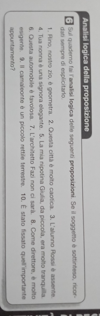 Analisi logica della proposizione 
Sul quaderno fai l'analisi logica delle seguenti proposizioni. Se il soggetto è sottinteso, ricor- 
dati sempre di esplicitarlo. 
1. Rino, nostro zio, è geometra. 2. Questa città è molto caotica. 3. L'alunno Rossi è assente. 
4. Tua nonna è una signora elegante. 5. La mia nipotina Giulia, da piccola, era molto tranquilla. 
6. Questa automobile è favolosa. 7. L'architetto Fazi non ci sarà. 8. Come direttore, è molto 
esigente. 9. Il camaleonte è un piccolo rettile terrestre. 10. É stato fissato quell'importante 
appuntamento?