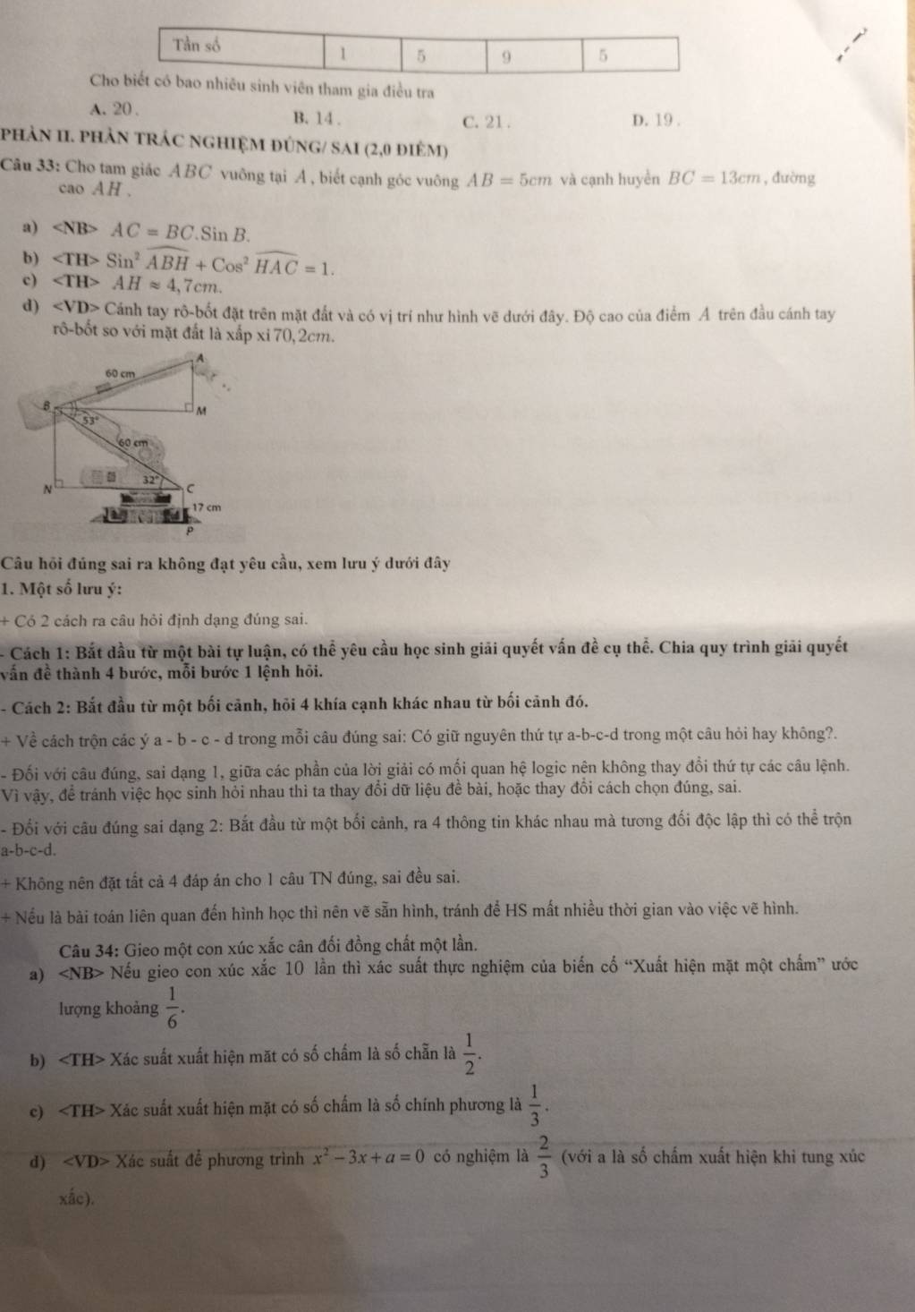 Ciên tham gia điều tra
A. 20 . B. 14 . C. 21 . D. 19 .
phảN II. phản trác nghIệM đúnG/ SAI (2,0 điêm)
Câu 33: Cho tam giác ABC vuông tại A , biết cạnh góc vuông AB=5cm và cạnh huyền BC=13cm , đường
cao AH .
a) AC=BC.SinB.
b) Sin^2widehat ABH+Cos^2widehat HAC=1.
c) ∠ TH>AHapprox 4 ,7cm.
d) Cánh tay rô-bốt đặt trên mặt đất và có vị trí như hình vẽ dưới đây. Độ cao của điểm A trên đầu cánh tay
rô-bốt so với mặt đất là xấp xi 70,2cm.
Câu hồi đúng sai ra không đạt yêu cầu, xem lưu ý dưới đây
1. Một số lưu ý:
+ Có 2 cách ra câu hỏi định dạng đúng sai.
Cách 1: Bắt dầu từ một bài tự luận, có thể yêu cầu học sinh giải quyết vấn đề cụ thể. Chia quy trình giải quyết
vẫn đề thành 4 bước, mỗi bước 1 lệnh hỏi.
- Cách 2: Bắt đầu từ một bối cảnh, hỏi 4 khía cạnh khác nhau từ bối cảnh đó.
+ Về cách trộn các ý a - b - c - d trong mỗi câu đúng sai: Có giữ nguyên thứ tự a-b-c-d trong một câu hỏi hay không?.
- Đối với câu đúng, sai dạng 1, giữa các phần của lời giải có mối quan hệ logic nên không thay đổi thứ tự các câu lệnh.
Vì vậy, để tránh việc học sinh hỏi nhau thì ta thay đổi dữ liệu đề bài, hoặc thay đổi cách chọn đúng, sai.
- Đổi với câu đúng sai dạng 2: Bắt đầu từ một bối cảnh, ra 4 thông tin khác nhau mà tương đối độc lập thì có thể trộn
a-b-c-d.
+ Không nên đặt tất cả 4 đáp án cho 1 câu TN đúng, sai đều sai.
+ Nếu là bài toán liên quan đến hình học thì nên vẽ sẵn hình, tránh để HS mất nhiều thời gian vào việc vẽ hình.
Câu 34: Gieo một con xúc xắc cân đối đồng chất một lần.
a) ∠ NB> Nếu gieo con xúc xắc 10 lần thì xác suất thực nghiệm của biến cố “Xuất hiện mặt một chấm” ước
lượng khoàng  1/6 .
b) ∠ TH> - Xác suất xuất hiện mặt có số chấm là số chẵn là  1/2 .
c) Xác suất xuất hiện mặt có số chấm là số chính phương là  1/3 .
d) x^2-3x+a=0 có nghiệm là  2/3  (với a là số chấm xuất hiện khi tung xúc
xắc).