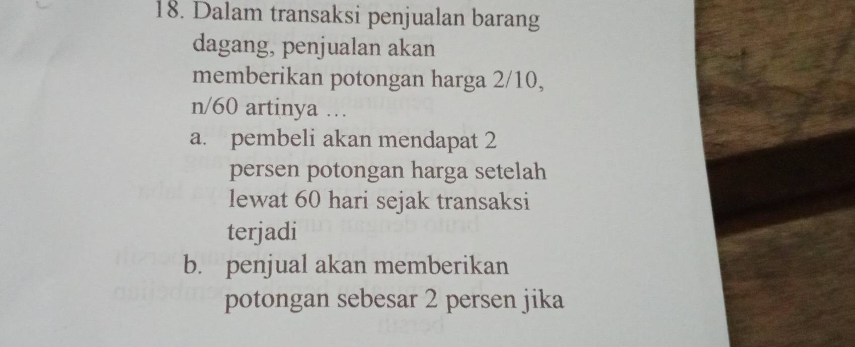 Dalam transaksi penjualan barang
dagang, penjualan akan
memberikan potongan harga 2/10,
n/60 artinya ….
a. pembeli akan mendapat 2
persen potongan harga setelah
lewat 60 hari sejak transaksi
terjadi
b. penjual akan memberikan
potongan sebesar 2 persen jika