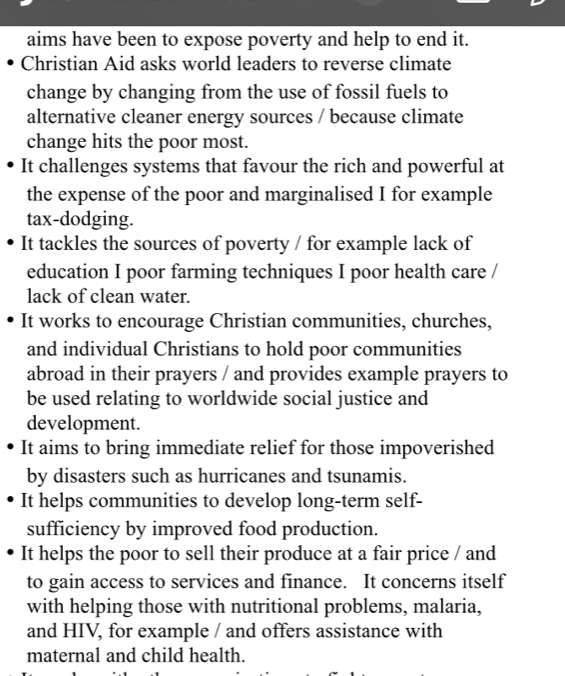 aims have been to expose poverty and help to end it. 
Christian Aid asks world leaders to reverse climate 
change by changing from the use of fossil fuels to 
alternative cleaner energy sources / because climate 
change hits the poor most. 
It challenges systems that favour the rich and powerful at 
the expense of the poor and marginalised I for example 
tax-dodging. 
It tackles the sources of poverty / for example lack of 
education I poor farming techniques I poor health care / 
lack of clean water. 
It works to encourage Christian communities, churches, 
and individual Christians to hold poor communities 
abroad in their prayers / and provides example prayers to 
be used relating to worldwide social justice and 
development. 
It aims to bring immediate relief for those impoverished 
by disasters such as hurricanes and tsunamis. 
It helps communities to develop long-term self- 
sufficiency by improved food production. 
It helps the poor to sell their produce at a fair price / and 
to gain access to services and finance. It concerns itself 
with helping those with nutritional problems, malaria, 
and HIV, for example / and offers assistance with 
maternal and child health.