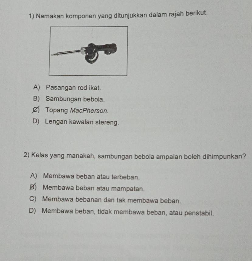 Namakan komponen yang ditunjukkan dalam rajah berikut.
A) Pasangan rod ikat.
B) Sambungan bebola.
ØTopang MacPherson.
D) Lengan kawalan stereng.
2) Kelas yang manakah, sambungan bebola ampaian boleh dihimpunkan?
A) Membawa beban atau terbeban.
B) Membawa beban atau mampatan.
C) Membawa bebanan dan tak membawa beban.
D) Membawa beban, tidak membawa beban, atau penstabil.