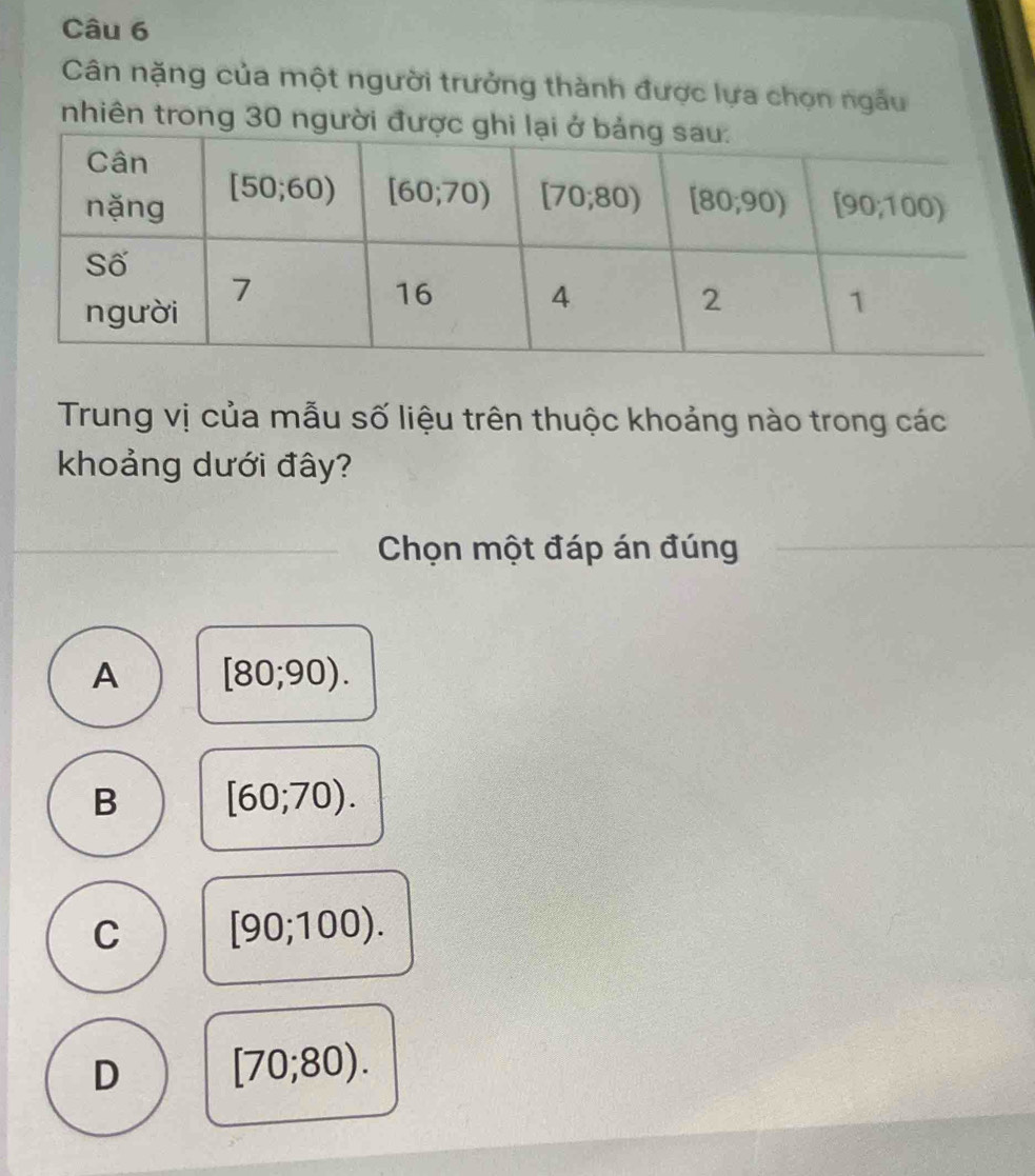 Cân nặng của một người trưởng thành được lựa chọn ngẫu
nhiên trong 30 người đư
Trung vị của mẫu số liệu trên thuộc khoảng nào trong các
khoảng dưới đây?
Chọn một đáp án đúng
A [80;90).
B [60;70).
C [90;100).
D [70;80).