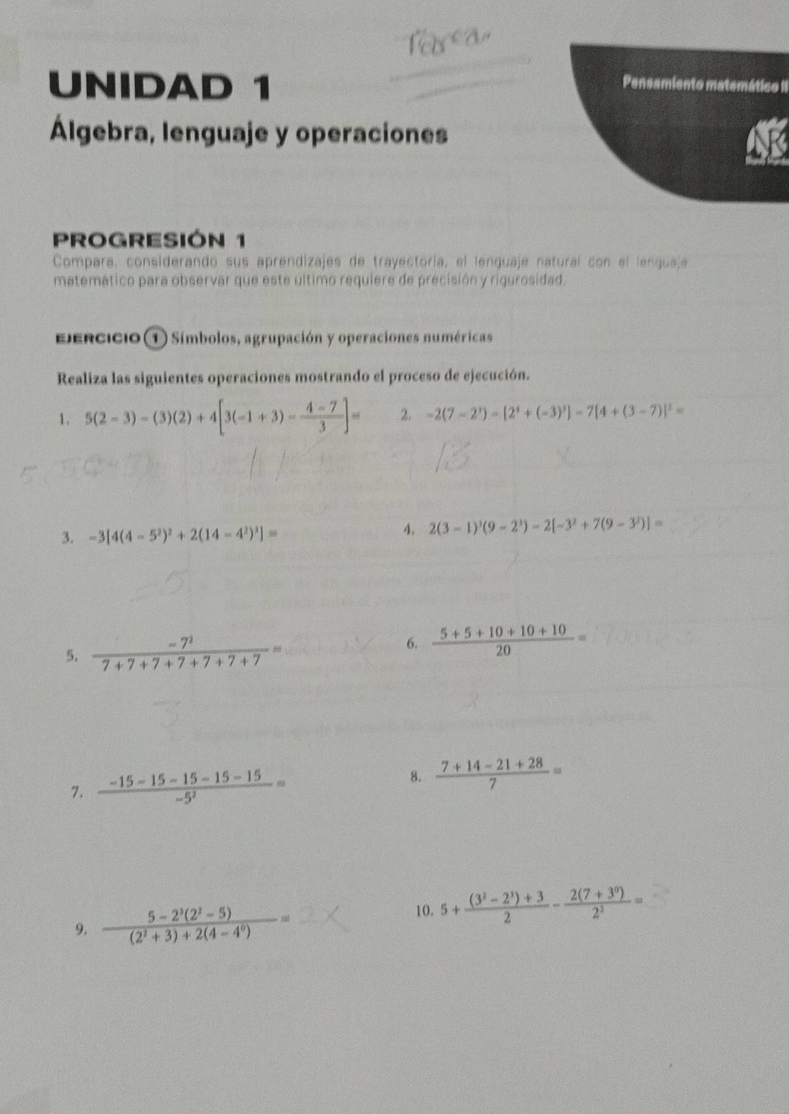 UNIDAD 1 Pensamiento matemático II 
Álgebra, lenguaje y operaciones 
N 
PROGRESIÓN 1 
Compara, considerando sus aprendizajes de trayectoría, el lenguaje natural con el lenguaje 
matemático para observar que este último requiere de precisión y rigurosidad. 
Ejercicio ① Símbolos, agrupación y operaciones numéricas 
Realiza las siguientes operaciones mostrando el proceso de ejecución. 
1. 5(2-3)-(3)(2)+4[3(-1+3)- (4-7)/3 ]= 2. -2(7-2^3)-[2^4+(-3)^3]-7[4+(3-7)]^2=
3. -3[4(4-5^2)^2+2(14-4^2)^3]=
4. 2(3-1)^3(9-2^3)-2[-3^2+7(9-3^2)]=
5.  (-7^2)/7+7+7+7+7+7+7 =
6.  (5+5+10+10+10)/20 =
7.  (-15-15-15-15-15)/-5^2 =
8.  (7+14-21+28)/7 =
9.  (5-2^3(2^2-5))/(2^2+3)+2(4-4^0) =
10. 5+ ((3^2-2^3)+3)/2 - (2(7+3^0))/2^1 =