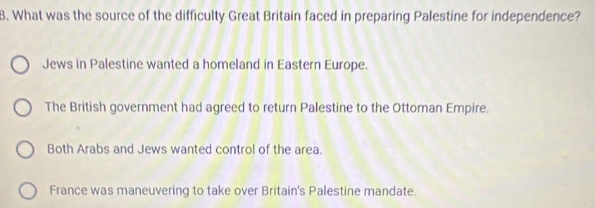 What was the source of the difficulty Great Britain faced in preparing Palestine for independence?
Jews in Palestine wanted a homeland in Eastern Europe.
The British government had agreed to return Palestine to the Ottoman Empire.
Both Arabs and Jews wanted control of the area.
France was maneuvering to take over Britain's Palestine mandate.