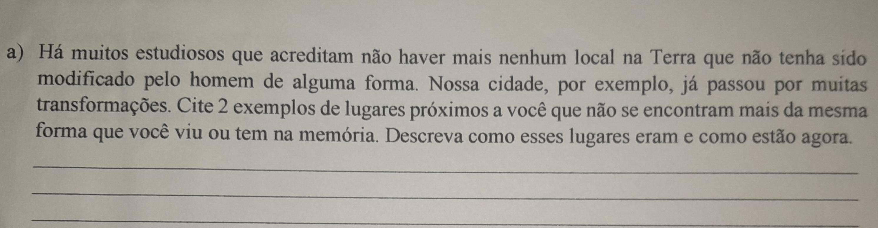 Há muitos estudiosos que acreditam não haver mais nenhum local na Terra que não tenha sido 
modificado pelo homem de alguma forma. Nossa cidade, por exemplo, já passou por muitas 
transformações. Cite 2 exemplos de lugares próximos a você que não se encontram mais da mesma 
forma que você viu ou tem na memória. Descreva como esses lugares eram e como estão agora. 
_ 
_ 
_