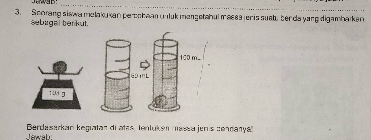 Jawab:_ 
3. Seorang siswa melakukan percobaan untuk mengetahui massa jenis suatu benda yang digambarkan 
sebagai berikut.
108 g
Berdasarkan kegiatan di atas, tentukan massa jenis bendanya! 
Jawab: