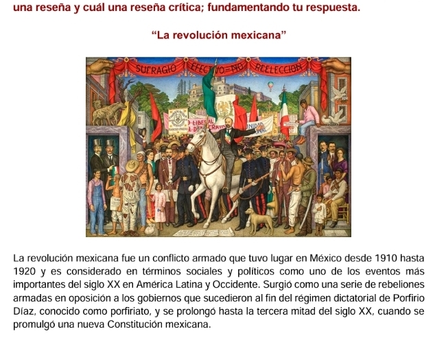 una reseña y cuál una reseña crítica; fundamentando tu respuesta. 
“La revolución mexicana” 
La revolución mexicana fue un conflicto armado que tuvo lugar en México desde 1910 hasta 
1920 y es considerado en términos sociales y políticos como uno de los eventos más 
importantes del siglo XX en América Latina y Occidente. Surgió como una serie de rebeliones 
armadas en oposición a los gobiernos que sucedieron al fin del régimen dictatorial de Porfirio 
Díaz, conocido como porfiriato, y se prolongó hasta la tercera mitad del siglo XX, cuando se 
promulgó una nueva Constitución mexicana.