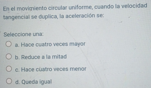 En el movimiento circular uniforme, cuando la velocidad
tangencial se duplica, la aceleración se:
Seleccione una:
a. Hace cuatro veces mayor
b. Reduce a la mitad
c. Hace cuatro veces menor
d. Queda igual