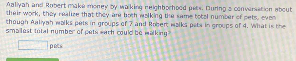 Aaliyah and Robert make money by walking neighborhood pets. During a conversation about 
their work, they realize that they are both walking the same total number of pets, even 
though Aaliyah walks pets in groups of 7 and Robert walks pets in groups of 4. What is the 
smallest total number of pets each could be walking? 
□ pets