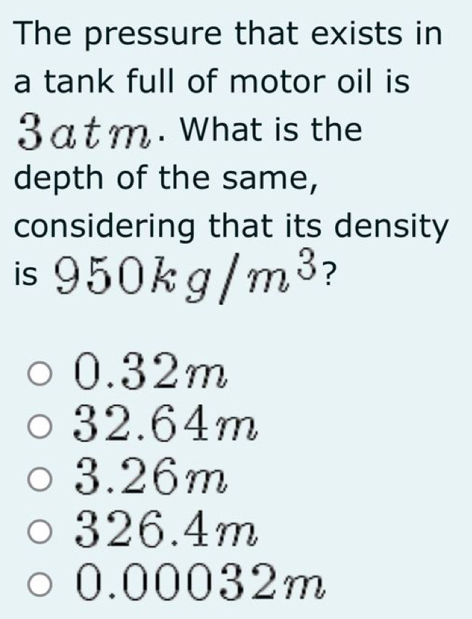 The pressure that exists in
a tank full of motor oil is
3atm. What is the
depth of the same,
considering that its density
is 950kg/m^3 ?
0.32m
32.64m
3.26m
326.4m
0.00032m