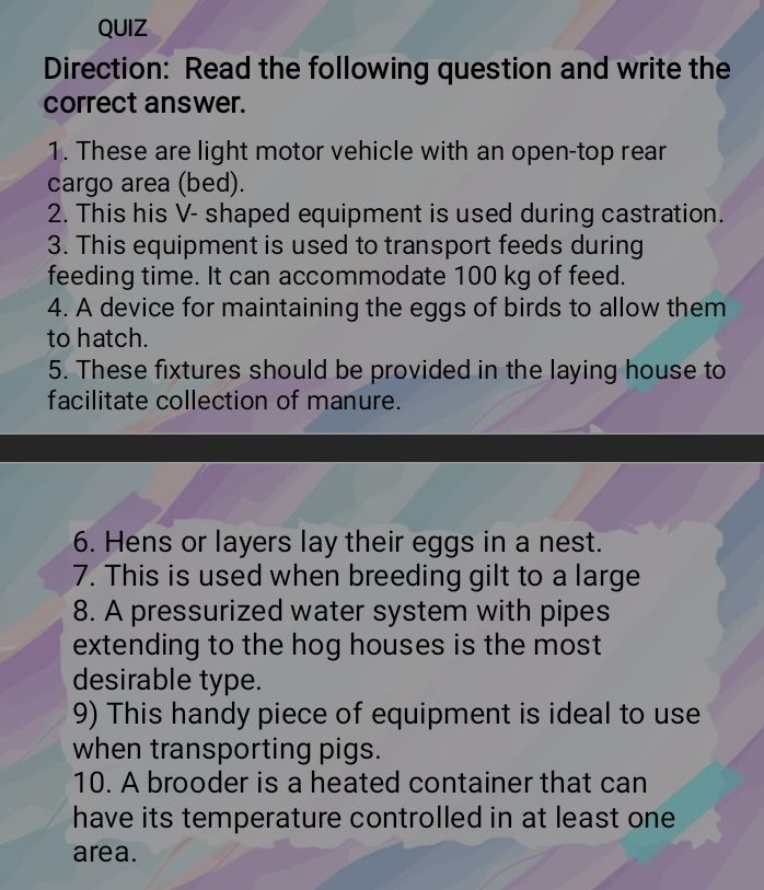 QUIZ 
Direction: Read the following question and write the 
correct answer. 
1. These are light motor vehicle with an open-top rear 
cargo area (bed). 
2. This his V- shaped equipment is used during castration. 
3. This equipment is used to transport feeds during 
feeding time. It can accommodate 100 kg of feed. 
4. A device for maintaining the eggs of birds to allow them 
to hatch. 
5. These fixtures should be provided in the laying house to 
facilitate collection of manure. 
6. Hens or layers lay their eggs in a nest. 
7. This is used when breeding gilt to a large 
8. A pressurized water system with pipes 
extending to the hog houses is the most 
desirable type. 
9) This handy piece of equipment is ideal to use 
when transporting pigs. 
10. A brooder is a heated container that can 
have its temperature controlled in at least one 
area.