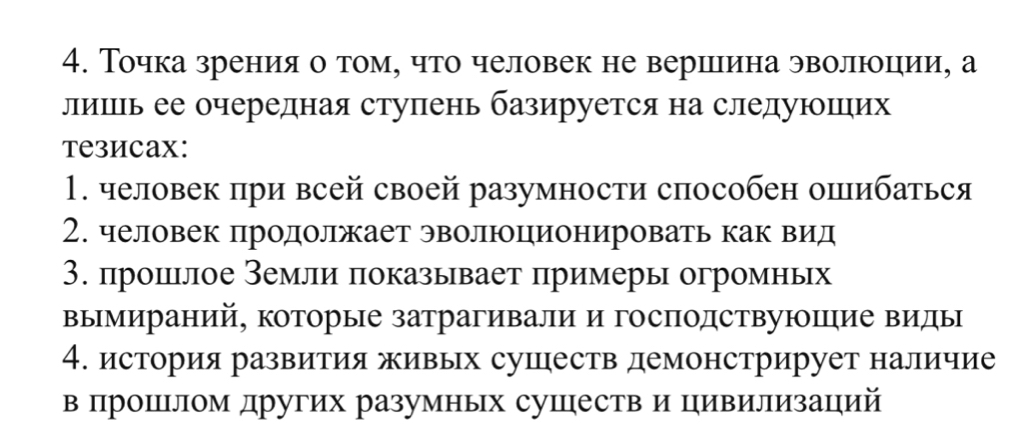 Точка зрения о том, что человек не вершιина эволюоцеии, а 
лишеь ее очередная ступень базируется на следуюших 
тезиcаx: 
1. человек при всей своей разумности способен опибаться 
2. человек продолжает эволюционировать как вид 
3. прошлое Земли πоказывает πримеры огромньх 
вымираний, которые затрагивали и господствуюΙцие виды 
4. история развития живых сушеств демонстрирует наличие 
в πрошеΙлом других разумньх сушеств и цивилизацηий