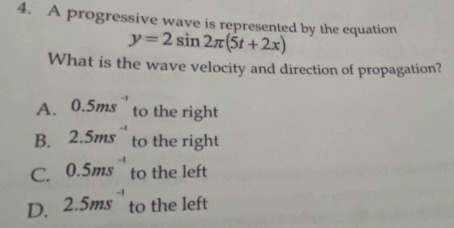 A progressive wave is represented by the equation
y=2sin 2π (5t+2x)
What is the wave velocity and direction of propagation?
A. 0.5ms^(-1) to the right
B. 2.5ms^(-1) to the right
C. 0.5ms^(-1) to the left
D. 2.5ms^(-1) to the left