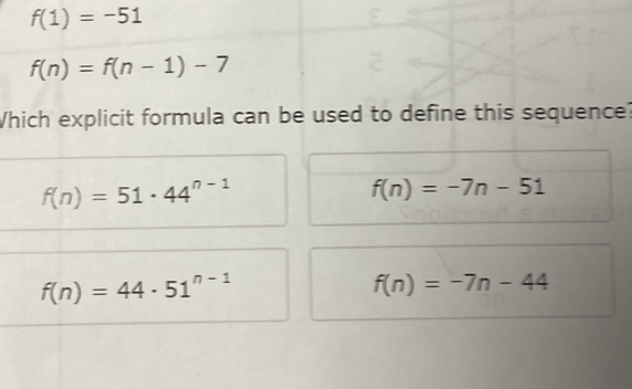 f(1)=-51
f(n)=f(n-1)-7
Which explicit formula can be used to define this sequence?
f(n)=51· 44^(n-1)
f(n)=-7n-51
f(n)=44· 51^(n-1)
f(n)=-7n-44