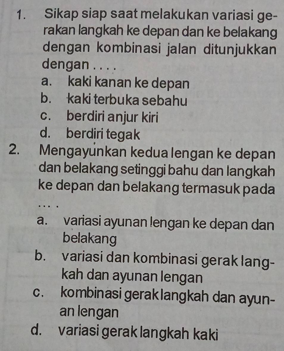 Sikap siap saat melakukan variasi ge-
rakan langkah ke depan dan ke belakang
dengan kombinasi jalan ditunjukkan
dengan . . . .
a. kaki kanan ke depan
b. kaki terbuka sebahu
c. berdiri anjur kiri
d. berdiri tegak
2. Mengayúnkan kedua lengan ke depan
dan belakang setinggi bahu dan langkah
ke depan dan belakang termasuk pada
…
a. variasi ayunan lengan ke depan dan
belakang
b. variasi dan kombinasi gerak lang-
kah dan ayunan lengan
c. kombinasi geraklangkah dan ayun-
an lengan
d. variasi gerak langkah kaki