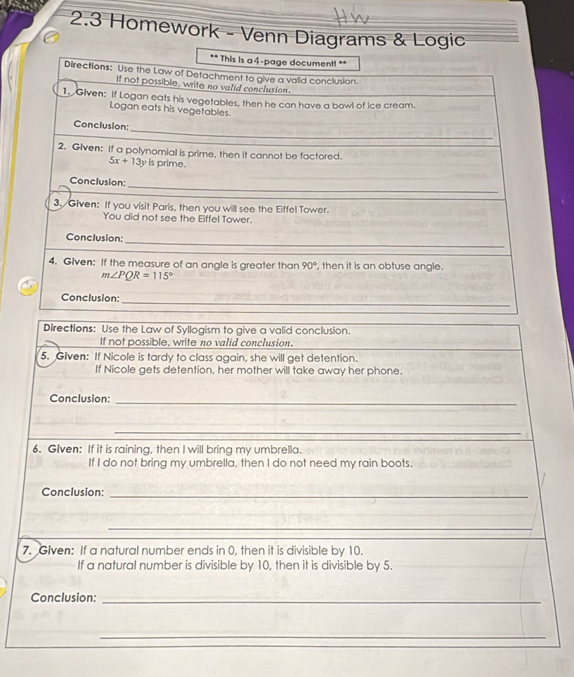 2.3 Homework - Venn Diagrams & Logic 
** This is a 4-page document! ** 
Directions: Use the Law of Detachment to give a valid conclusion. 
If not possible, write no valid conclusion. 
1. Given: If Logan eats his vegetables, then he can have a bowl of ice cream. 
Logan eats his vegetables. 
Conclusion: 
_ 
2. Given: If a polynomial is prime, then it cannot be factored.
5x+13y is prime. 
Conclusion:_ 
3. Given: If you visit Paris, then you will see the Eiffel Tower. 
You did not see the Eiffel Tower. 
_ 
_ 
Conclusion: 
4. Given: If the measure of an angle is greater than 90° , then it is an obtuse angle.
m∠ PQR=115°
_ 
Conclusion: