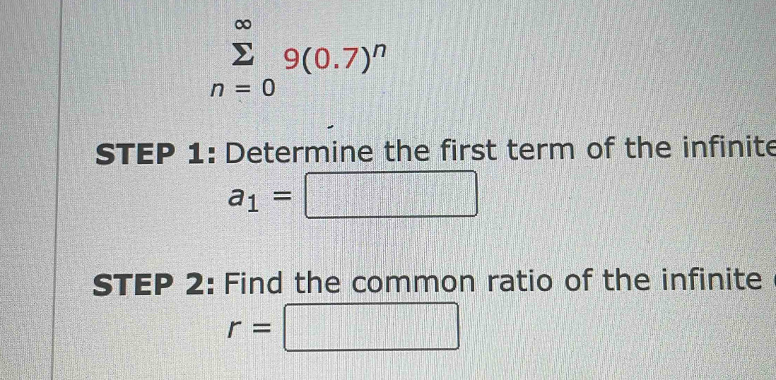 sumlimits _(n=0)^(∈fty)9(0.7)^n
STEP 1: Determine the first term of the infinite
a_1=□
STEP 2: Find the common ratio of the infinite
r=□