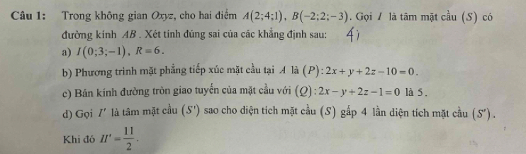 Trong không gian Oxyz, cho hai điểm A(2;4;1), B(-2;2;-3). Gọi / là tâm mặt cầu (S) có 
đường kính AB. Xét tính đúng sai của các khẳng định sau: 
a) I(0;3;-1), R=6. 
b) Phương trình mặt phẳng tiếp xúc mặt cầu tại A là (P) ^2 2x+y+2z-10=0. 
c) Bán kính đường tròn giao tuyến của mặt cầu với (Q) : 2x-y+2z-1=0 là 5. 
d) Gọi I' là tâm mặt cầu (S') sao cho diện tích mặt cầu (S) gấp 4 lần diện tích mặt cầu (S')
Khi đó H'= 11/2 .