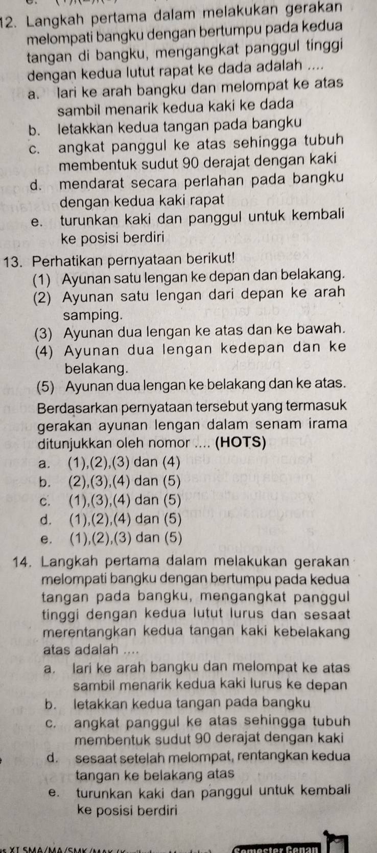 Langkah pertama dalam melakukan gerakan
melompati bangku dengan bertumpu pada kedua
tangan di bangku, mengangkat panggul tinggi
dengan kedua lutut rapat ke dada adalah ....
a. lari ke arah bangku dan melompat ke atas
sambil menarik kedua kaki ke dada
b. letakkan kedua tangan pada bangku
c. angkat panggul ke atas sehingga tubuh
membentuk sudut 90 derajat dengan kaki
d. mendarat secara perlahan pada bangku
dengan kedua kaki rapat
e. turunkan kaki dan panggul untuk kembali
ke posisi berdiri
13. Perhatikan pernyataan berikut!
(1) Ayunan satu lengan ke depan dan belakang.
(2) Ayunan satu lengan dari depan ke arah
samping.
(3) Ayunan dua lengan ke atas dan ke bawah.
(4) Ayunan dua lengan kedepan dan ke
belakang.
(5) Ayunan dua lengan ke belakang dan ke atas.
Berdasarkan pernyataan tersebut yang termasuk
gerakan ayunan lengan dalam senam irama
ditunjukkan oleh nomor .... (HOTS)
a. (1),(2),(3) dan (4)
b. (2),(3),(4) dan (5)
c. (1),(3),(4) dan (5)
d. (1),(2),(4) dan (5)
e. (1),(2),(3) dan (5)
14. Langkah pertama dalam melakukan gerakan
melompati bangku dengan bertumpu pada kedua
tangan pada bangku, mengangkat panggul
tinggi dengan kedua lutut lurus dan sesaat
merentangkan kedua tangan kaki kebelakang
atas adalah ....
a. lari ke arah bangku dan melompat ke atas
sambil menarik kedua kaki lurus ke depan
b. letakkan kedua tangan pada bangku
c. angkat panggul ke atas sehingga tubuh
membentuk sudut 90 derajat dengan kaki
d. sesaat setelah melompat, rentangkan kedua
tangan ke belakang atas
e. turunkan kaki dan panggul untuk kembali
ke posisi berdiri