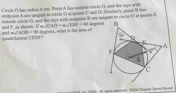 Circle O has radius 6 cm. Point A lies outside circle O, and the rays with
endpoint A are tangent to circle O at points C and D. Similarly, point B lies
outside circle O, and the rays with endpoint B are tangent to circle O at points E
and F, as shown. If m∠ CAD=m∠ EBF=60 degrees
and m∠ AOB=90 degrees, what is the area of
quadrilateral CEDF? 
ITS Inc 2023. All rights reserved. 2024 Chapter Sprint Round