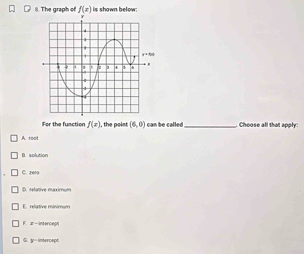 The graph of f(x) is shown below:
For the function f(x) , the point (6,0) can be called _. Choose all that apply:
A. root
B. solution
C. zero
D. relative maximum
E. relative minimum
F. x—intercept
G. y-intercept