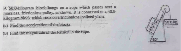 A 50.0-kilogram block hangs on a rope which passes over a
massless, frictionless pulley, as shown. It is connected to a 40.0-
kilogram block which rests on a frictionless inclined plane.
(a) Find the acceleration of the blocks.
(b) Find the magnitude of the tension in the rope.