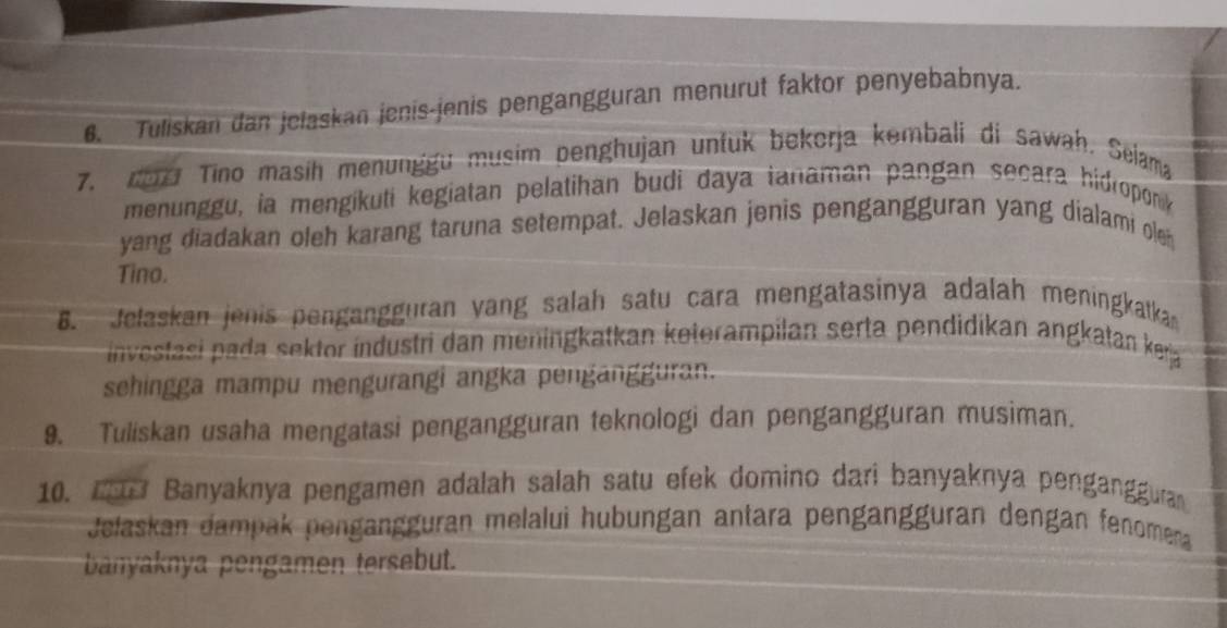 Tuliskan dan jelaskan jenis-jenis pengangguran menurut faktor penyebabnya. 
7. do7 Tino masih menunggu musim penghujan untuk bekorja kembali di sawah. Seiama 
menunggu, ia mengikuti kegiatan pelatihan budi daya tanaman pangan secara hidroponk 
yang diadakan oleh karang taruna setempat. Jelaskan jenis pengangguran yang dialami olen 
Tino. 
B. Jelaskan jenis pengangguran vang salah satu cara mengatasinya adalah meningkatka 
investasi pada sektor industri dan meningkatkan keterampilan serta pendidikan angkatan kera 
sehingga mampu mengurangi angka pengängguran. 
9. Tuliskan usaha mengatasi pengangguran teknologi dan pengangguran musiman. 
10. 1 Banyaknya pengamen adalah salah satu efek domino dari banyaknya penganggura 
Jelaskan dampak pengängguran melalui hubungan antara pengängguran dengan fenomena 
banyaknya pengamen tersebut.