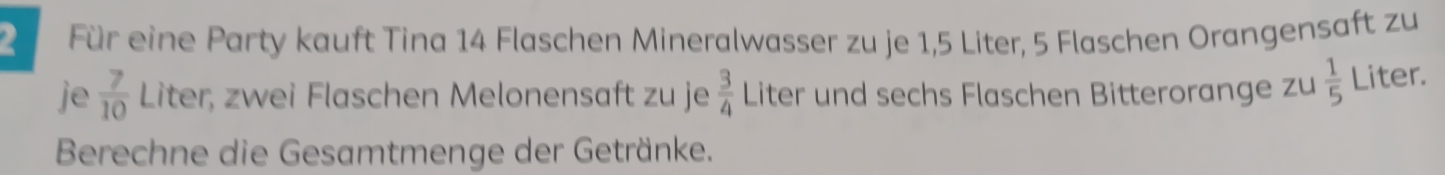 Für eine Party kauft Tina 14 Flaschen Mineralwasser zu je 1,5 Liter, 5 Flaschen Orangensaft zu 
je  7/10  Liter, zwei Flaschen Melonensaft zu je  3/4  Liter und sechs Flaschen Bitterorange zu  1/5  Liter. 
Berechne die Gesamtmenge der Getränke.